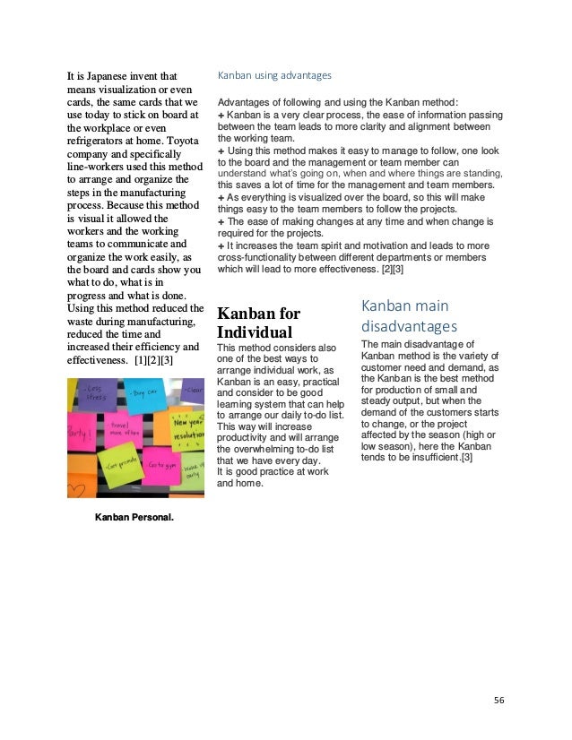 56
It is Japanese invent that
means visualization or even
cards, the same cards that we
use today to stick on board at
the workplace or even
refrigerators at home. Toyota
company and specifically
line-workers used this method
to arrange and organize the
steps in the manufacturing
process. Because this method
is visual it allowed the
workers and the working
teams to communicate and
organize the work easily, as
the board and cards show you
what to do, what is in
progress and what is done.
Using this method reduced the
waste during manufacturing,
reduced the time and
increased their efficiency and
effectiveness. [1][2][3]
Kanban Personal.
Kanban using advantages
Advantages of following and using the Kanban method:
+ Kanban is a very clear process, the ease of information passing
between the team leads to more clarity and alignment between
the working team.
+ Using this method makes it easy to manage to follow, one look
to the board and the management or team member can
understand what’s going on, when and where things are standing,
this saves a lot of time for the management and team members.
+ As everything is visualized over the board, so this will make
things easy to the team members to follow the projects.
+ The ease of making changes at any time and when change is
required for the projects.
+ It increases the team spirit and motivation and leads to more
cross-functionality between different departments or members
which will lead to more effectiveness. [2][3]
Kanban for
Individual
This method considers also
one of the best ways to
arrange individual work, as
Kanban is an easy, practical
and consider to be good
learning system that can help
to arrange our daily to-do list.
This way will increase
productivity and will arrange
the overwhelming to-do list
that we have every day.
It is good practice at work
and home.
Kanban main
disadvantages
The main disadvantage of
Kanban method is the variety of
customer need and demand, as
the Kanban is the best method
for production of small and
steady output, but when the
demand of the customers starts
to change, or the project
affected by the season (high or
low season), here the Kanban
tends to be insufficient.[3]
 