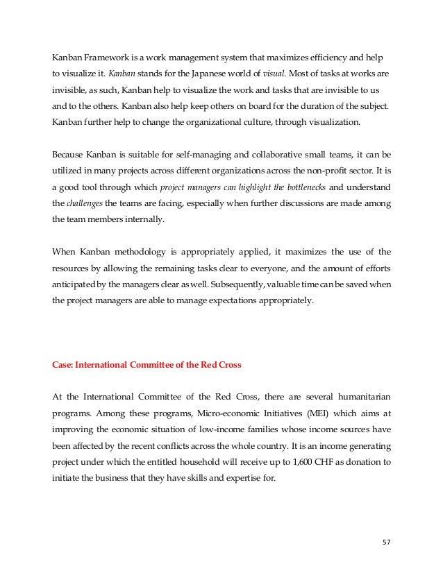 57
Kanban Framework is a work management system that maximizes efficiency and help
to visualize it. Kanban stands for the Japanese world of visual. Most of tasks at works are
invisible, as such, Kanban help to visualize the work and tasks that are invisible to us
and to the others. Kanban also help keep others on board for the duration of the subject.
Kanban further help to change the organizational culture, through visualization.
Because Kanban is suitable for self-managing and collaborative small teams, it can be
utilized in many projects across different organizations across the non-profit sector. It is
a good tool through which project managers can highlight the bottlenecks and understand
the challenges the teams are facing, especially when further discussions are made among
the team members internally.
When Kanban methodology is appropriately applied, it maximizes the use of the
resources by allowing the remaining tasks clear to everyone, and the amount of efforts
anticipated by the managers clear as well. Subsequently, valuable time can be saved when
the project managers are able to manage expectations appropriately.
Case: International Committee of the Red Cross
At the International Committee of the Red Cross, there are several humanitarian
programs. Among these programs, Micro-economic Initiatives (MEI) which aims at
improving the economic situation of low-income families whose income sources have
been affected by the recent conflicts across the whole country. It is an income generating
project under which the entitled household will receive up to 1,600 CHF as donation to
initiate the business that they have skills and expertise for.
 