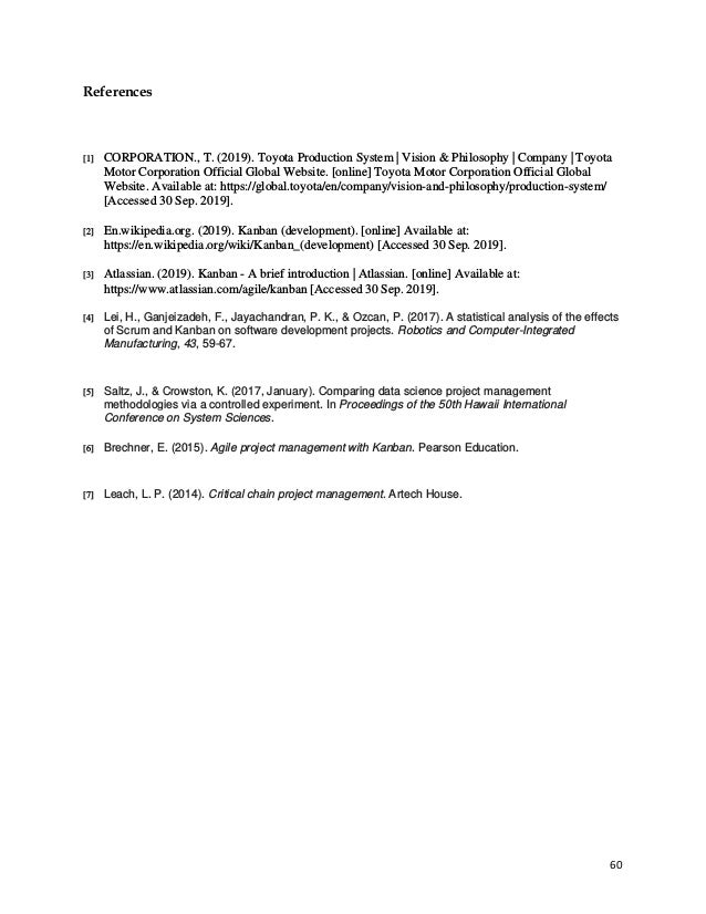 60
References
[1] CORPORATION., T. (2019). Toyota Production System | Vision & Philosophy | Company | Toyota
Motor Corporation Official Global Website. [online] Toyota Motor Corporation Official Global
Website. Available at: https://global.toyota/en/company/vision-and-philosophy/production-system/
[Accessed 30 Sep. 2019].
[2] En.wikipedia.org. (2019). Kanban (development). [online] Available at:
https://en.wikipedia.org/wiki/Kanban_(development) [Accessed 30 Sep. 2019].
[3] Atlassian. (2019). Kanban - A brief introduction | Atlassian. [online] Available at:
https://www.atlassian.com/agile/kanban [Accessed 30 Sep. 2019].
[4] Lei, H., Ganjeizadeh, F., Jayachandran, P. K., & Ozcan, P. (2017). A statistical analysis of the effects
of Scrum and Kanban on software development projects. Robotics and Computer-Integrated
Manufacturing, 43, 59-67.
[5] Saltz, J., & Crowston, K. (2017, January). Comparing data science project management
methodologies via a controlled experiment. In Proceedings of the 50th Hawaii International
Conference on System Sciences.
[6] Brechner, E. (2015). Agile project management with Kanban. Pearson Education.
[7] Leach, L. P. (2014). Critical chain project management. Artech House.
 