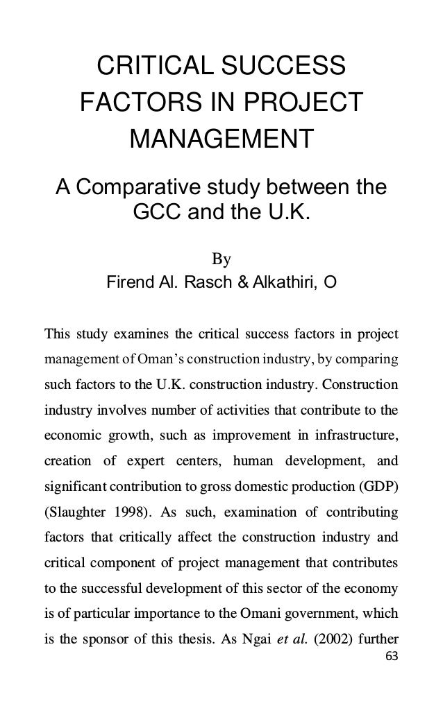 63
CRITICAL SUCCESS
FACTORS IN PROJECT
MANAGEMENT
A Comparative study between the
GCC and the U.K.
By
Firend Al. Rasch & Alkathiri, O
This study examines the critical success factors in project
management of Oman’s construction industry, by comparing
such factors to the U.K. construction industry. Construction
industry involves number of activities that contribute to the
economic growth, such as improvement in infrastructure,
creation of expert centers, human development, and
significant contribution to gross domestic production (GDP)
(Slaughter 1998). As such, examination of contributing
factors that critically affect the construction industry and
critical component of project management that contributes
to the successful development of this sector of the economy
is of particular importance to the Omani government, which
is the sponsor of this thesis. As Ngai et al. (2002) further
 