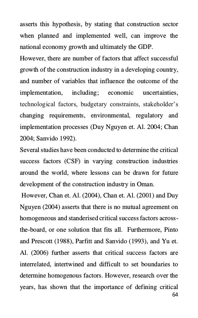 64
asserts this hypothesis, by stating that construction sector
when planned and implemented well, can improve the
national economy growth and ultimately the GDP.
However, there are number of factors that affect successful
growth of the construction industry in a developing country,
and number of variables that influence the outcome of the
implementation, including; economic uncertainties,
technological factors, budgetary constraints, stakeholder’s
changing requirements, environmental, regulatory and
implementation processes (Duy Nguyen et. Al. 2004; Chan
2004; Sanvido 1992).
Several studies have been conducted to determine the critical
success factors (CSF) in varying construction industries
around the world, where lessons can be drawn for future
development of the construction industry in Oman.
However, Chan et. Al. (2004), Chan et. Al. (2001) and Duy
Nguyen (2004) asserts that there is no mutual agreement on
homogeneous and standerised critical success factors across-
the-board, or one solution that fits all. Furthermore, Pinto
and Prescott (1988), Parfitt and Sanvido (1993), and Yu et.
Al. (2006) further asserts that critical success factors are
interrelated, intertwined and difficult to set boundaries to
determine homogenous factors. However, research over the
years, has shown that the importance of defining critical
 