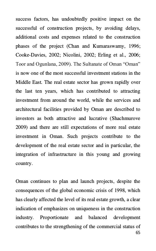 65
success factors, has undoubtedly positive impact on the
successful of construction projects, by avoiding delays,
additional costs and expenses related to the construction
phases of the project (Chan and Kumaraswamy, 1996;
Cooke-Davies, 2002; Nicolini, 2002; Erling et al., 2006;
Toor and Ogunlana, 2009). The Sultanate of Oman “Oman”
is now one of the most successful investment stations in the
Middle East. The real estate sector has grown rapidly over
the last ten years, which has contributed to attracting
investment from around the world, while the services and
architectural facilities provided by Oman are described to
investors as both attractive and lucrative (Shachmurove
2009) and there are still expectations of more real estate
investment in Oman. Such projects contribute to the
development of the real estate sector and in particular, the
integration of infrastructure in this young and growing
country.
Oman continues to plan and launch projects, despite the
consequences of the global economic crisis of 1998, which
has clearly affected the level of its real estate growth, a clear
indication of emphasizes on uniqueness in the construction
industry. Proportionate and balanced development
contributes to the strengthening of the commercial status of
 