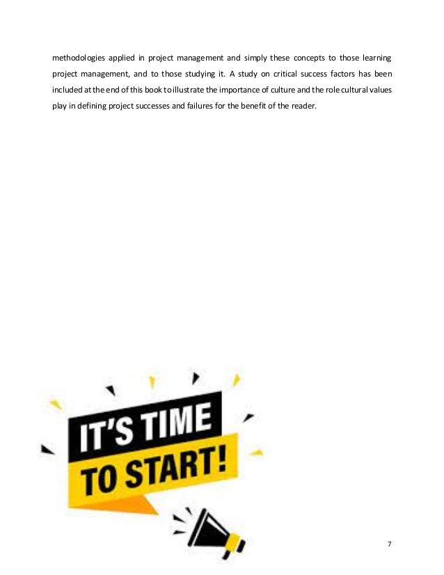 7
methodologies applied in project management and simply these concepts to those learning
project management, and to those studying it. A study on critical success factors has been
included at the end of this book to illustrate the importance of culture and the role cultural values
play in defining project successes and failures for the benefit of the reader.
 
