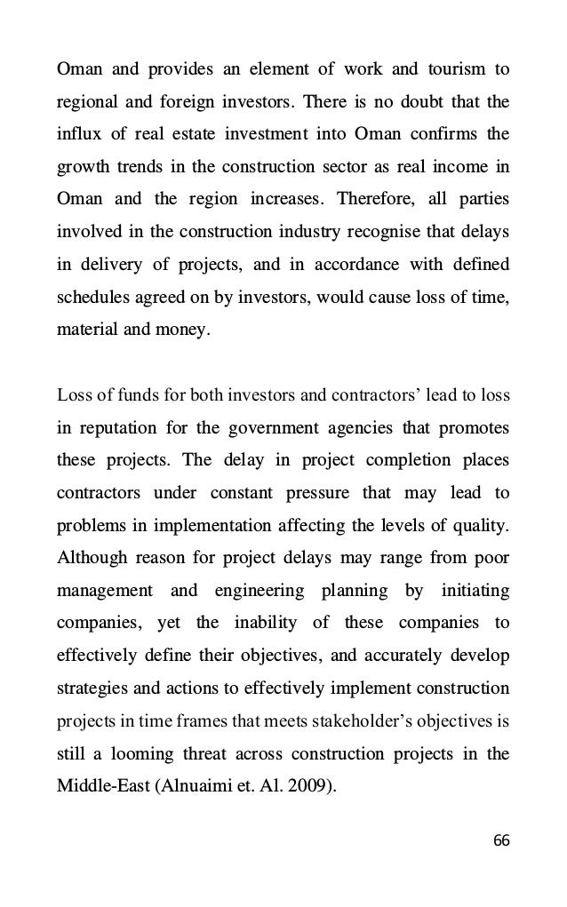 66
Oman and provides an element of work and tourism to
regional and foreign investors. There is no doubt that the
influx of real estate investment into Oman confirms the
growth trends in the construction sector as real income in
Oman and the region increases. Therefore, all parties
involved in the construction industry recognise that delays
in delivery of projects, and in accordance with defined
schedules agreed on by investors, would cause loss of time,
material and money.
Loss of funds for both investors and contractors’ lead to loss
in reputation for the government agencies that promotes
these projects. The delay in project completion places
contractors under constant pressure that may lead to
problems in implementation affecting the levels of quality.
Although reason for project delays may range from poor
management and engineering planning by initiating
companies, yet the inability of these companies to
effectively define their objectives, and accurately develop
strategies and actions to effectively implement construction
projects in time frames that meets stakeholder’s objectives is
still a looming threat across construction projects in the
Middle-East (Alnuaimi et. Al. 2009).
 
