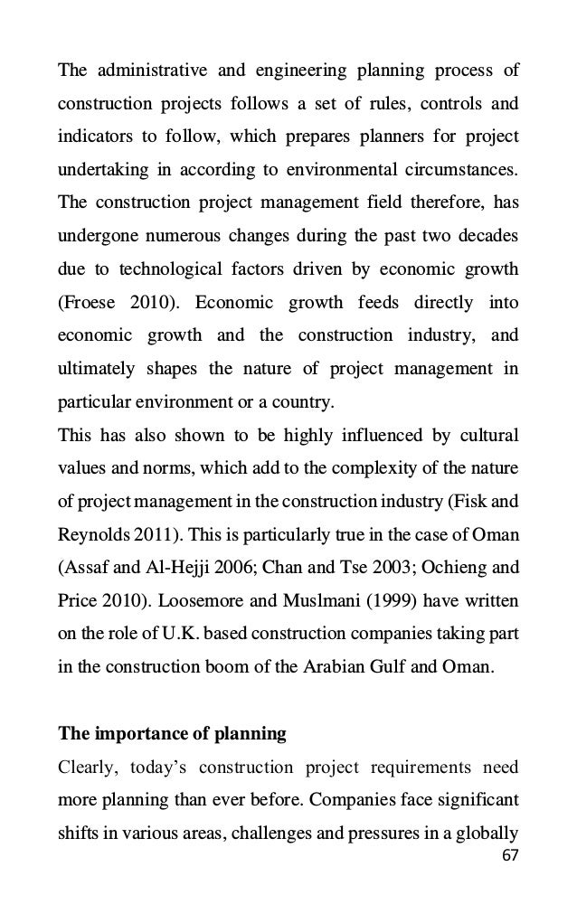 67
The administrative and engineering planning process of
construction projects follows a set of rules, controls and
indicators to follow, which prepares planners for project
undertaking in according to environmental circumstances.
The construction project management field therefore, has
undergone numerous changes during the past two decades
due to technological factors driven by economic growth
(Froese 2010). Economic growth feeds directly into
economic growth and the construction industry, and
ultimately shapes the nature of project management in
particular environment or a country.
This has also shown to be highly influenced by cultural
values and norms, which add to the complexity of the nature
of project management in the construction industry (Fisk and
Reynolds 2011). This is particularly true in the case of Oman
(Assaf and Al-Hejji 2006; Chan and Tse 2003; Ochieng and
Price 2010). Loosemore and Muslmani (1999) have written
on the role of U.K. based construction companies taking part
in the construction boom of the Arabian Gulf and Oman.
The importance of planning
Clearly, today’s construction project requirements need
more planning than ever before. Companies face significant
shifts in various areas, challenges and pressures in a globally
 
