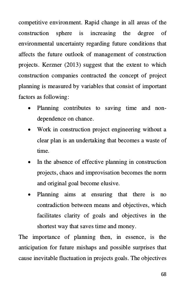 68
competitive environment. Rapid change in all areas of the
construction sphere is increasing the degree of
environmental uncertainty regarding future conditions that
affects the future outlook of management of construction
projects. Kerzner (2013) suggest that the extent to which
construction companies contracted the concept of project
planning is measured by variables that consist of important
factors as following:
• Planning contributes to saving time and non-
dependence on chance.
• Work in construction project engineering without a
clear plan is an undertaking that becomes a waste of
time.
• In the absence of effective planning in construction
projects, chaos and improvisation becomes the norm
and original goal become elusive.
• Planning aims at ensuring that there is no
contradiction between means and objectives, which
facilitates clarity of goals and objectives in the
shortest way that saves time and money.
The importance of planning then, in essence, is the
anticipation for future mishaps and possible surprises that
cause inevitable fluctuation in projects goals. The objectives
 