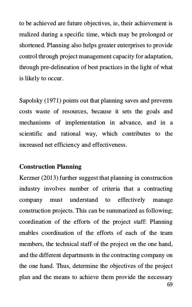 69
to be achieved are future objectives, ie, their achievement is
realized during a specific time, which may be prolonged or
shortened. Planning also helps greater enterprises to provide
control through project management capacity for adaptation,
through pre-delineation of best practices in the light of what
is likely to occur.
Sapolsky (1971) points out that planning saves and prevents
costs waste of resources, because it sets the goals and
mechanisms of implementation in advance, and in a
scientific and rational way, which contributes to the
increased net efficiency and effectiveness.
Construction Planning
Kerzner (2013) further suggest that planning in construction
industry involves number of criteria that a contracting
company must understand to effectively manage
construction projects. This can be summarized as following;
coordination of the efforts of the project staff: Planning
enables coordination of the efforts of each of the team
members, the technical staff of the project on the one hand,
and the different departments in the contracting company on
the one hand. Thus, determine the objectives of the project
plan and the means to achieve them provide the necessary
 