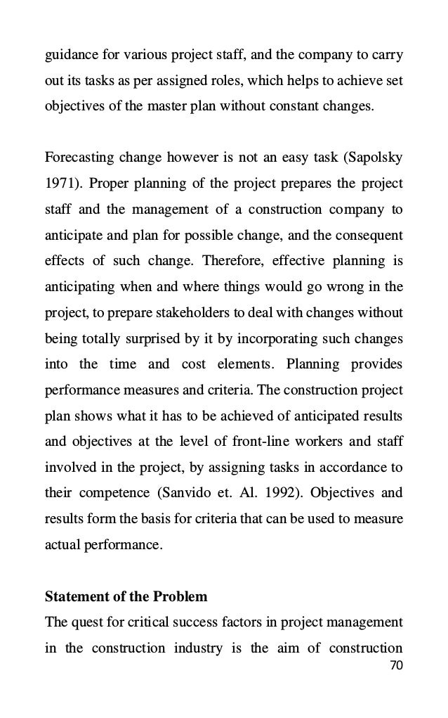 70
guidance for various project staff, and the company to carry
out its tasks as per assigned roles, which helps to achieve set
objectives of the master plan without constant changes.
Forecasting change however is not an easy task (Sapolsky
1971). Proper planning of the project prepares the project
staff and the management of a construction company to
anticipate and plan for possible change, and the consequent
effects of such change. Therefore, effective planning is
anticipating when and where things would go wrong in the
project, to prepare stakeholders to deal with changes without
being totally surprised by it by incorporating such changes
into the time and cost elements. Planning provides
performance measures and criteria. The construction project
plan shows what it has to be achieved of anticipated results
and objectives at the level of front-line workers and staff
involved in the project, by assigning tasks in accordance to
their competence (Sanvido et. Al. 1992). Objectives and
results form the basis for criteria that can be used to measure
actual performance.
Statement of the Problem
The quest for critical success factors in project management
in the construction industry is the aim of construction
 