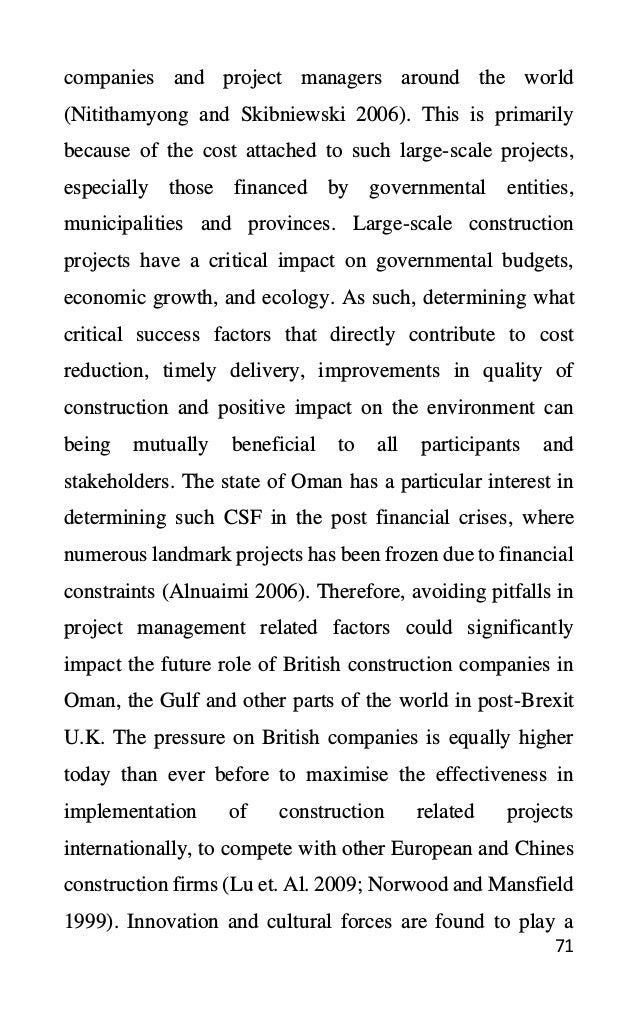 71
companies and project managers around the world
(Nitithamyong and Skibniewski 2006). This is primarily
because of the cost attached to such large-scale projects,
especially those financed by governmental entities,
municipalities and provinces. Large-scale construction
projects have a critical impact on governmental budgets,
economic growth, and ecology. As such, determining what
critical success factors that directly contribute to cost
reduction, timely delivery, improvements in quality of
construction and positive impact on the environment can
being mutually beneficial to all participants and
stakeholders. The state of Oman has a particular interest in
determining such CSF in the post financial crises, where
numerous landmark projects has been frozen due to financial
constraints (Alnuaimi 2006). Therefore, avoiding pitfalls in
project management related factors could significantly
impact the future role of British construction companies in
Oman, the Gulf and other parts of the world in post-Brexit
U.K. The pressure on British companies is equally higher
today than ever before to maximise the effectiveness in
implementation of construction related projects
internationally, to compete with other European and Chines
construction firms (Lu et. Al. 2009; Norwood and Mansfield
1999). Innovation and cultural forces are found to play a
 