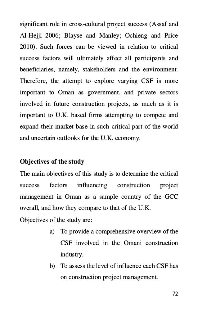 72
significant role in cross-cultural project success (Assaf and
Al-Hejji 2006; Blayse and Manley; Ochieng and Price
2010). Such forces can be viewed in relation to critical
success factors will ultimately affect all participants and
beneficiaries, namely, stakeholders and the environment.
Therefore, the attempt to explore varying CSF is more
important to Oman as government, and private sectors
involved in future construction projects, as much as it is
important to U.K. based firms attempting to compete and
expand their market base in such critical part of the world
and uncertain outlooks for the U.K. economy.
Objectives of the study
The main objectives of this study is to determine the critical
success factors influencing construction project
management in Oman as a sample country of the GCC
overall, and how they compare to that of the U.K.
Objectives of the study are:
a) To provide a comprehensive overview of the
CSF involved in the Omani construction
industry.
b) To assess the level of influence each CSF has
on construction project management.
 
