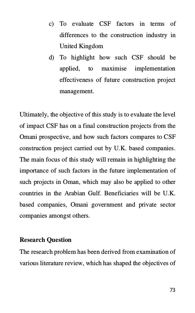 73
c) To evaluate CSF factors in terms of
differences to the construction industry in
United Kingdom
d) To highlight how such CSF should be
applied, to maximise implementation
effectiveness of future construction project
management.
Ultimately, the objective of this study is to evaluate the level
of impact CSF has on a final construction projects from the
Omani prospective, and how such factors compares to CSF
construction project carried out by U.K. based companies.
The main focus of this study will remain in highlighting the
importance of such factors in the future implementation of
such projects in Oman, which may also be applied to other
countries in the Arabian Gulf. Beneficiaries will be U.K.
based companies, Omani government and private sector
companies amongst others.
Research Question
The research problem has been derived from examination of
various literature review, which has shaped the objectives of
 