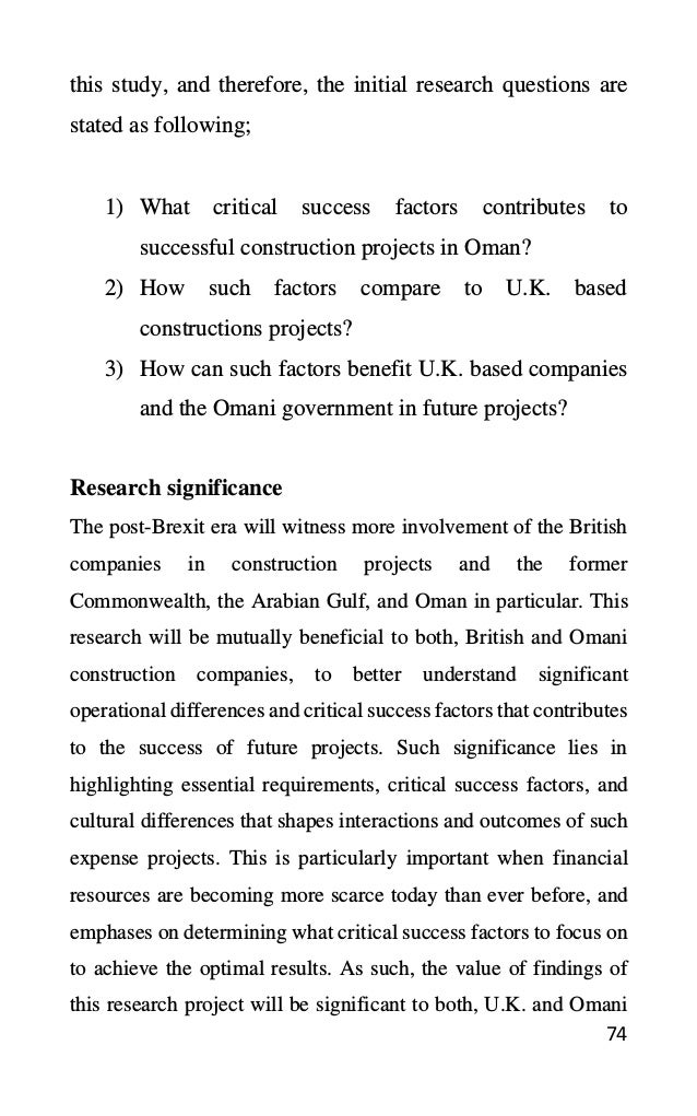 74
this study, and therefore, the initial research questions are
stated as following;
1) What critical success factors contributes to
successful construction projects in Oman?
2) How such factors compare to U.K. based
constructions projects?
3) How can such factors benefit U.K. based companies
and the Omani government in future projects?
Research significance
The post-Brexit era will witness more involvement of the British
companies in construction projects and the former
Commonwealth, the Arabian Gulf, and Oman in particular. This
research will be mutually beneficial to both, British and Omani
construction companies, to better understand significant
operational differences and critical success factors that contributes
to the success of future projects. Such significance lies in
highlighting essential requirements, critical success factors, and
cultural differences that shapes interactions and outcomes of such
expense projects. This is particularly important when financial
resources are becoming more scarce today than ever before, and
emphases on determining what critical success factors to focus on
to achieve the optimal results. As such, the value of findings of
this research project will be significant to both, U.K. and Omani
 
