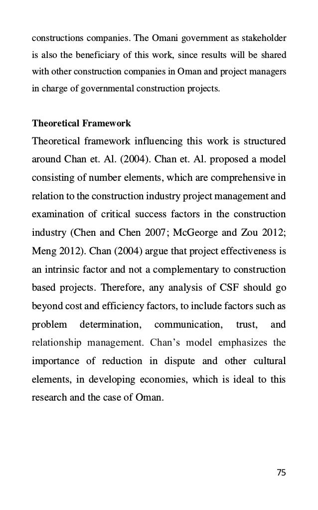 75
constructions companies. The Omani government as stakeholder
is also the beneficiary of this work, since results will be shared
with other construction companies in Oman and project managers
in charge of governmental construction projects.
Theoretical Framework
Theoretical framework influencing this work is structured
around Chan et. Al. (2004). Chan et. Al. proposed a model
consisting of number elements, which are comprehensive in
relation to the construction industry project management and
examination of critical success factors in the construction
industry (Chen and Chen 2007; McGeorge and Zou 2012;
Meng 2012). Chan (2004) argue that project effectiveness is
an intrinsic factor and not a complementary to construction
based projects. Therefore, any analysis of CSF should go
beyond cost and efficiency factors, to include factors such as
problem determination, communication, trust, and
relationship management. Chan’s model emphasizes the
importance of reduction in dispute and other cultural
elements, in developing economies, which is ideal to this
research and the case of Oman.
 