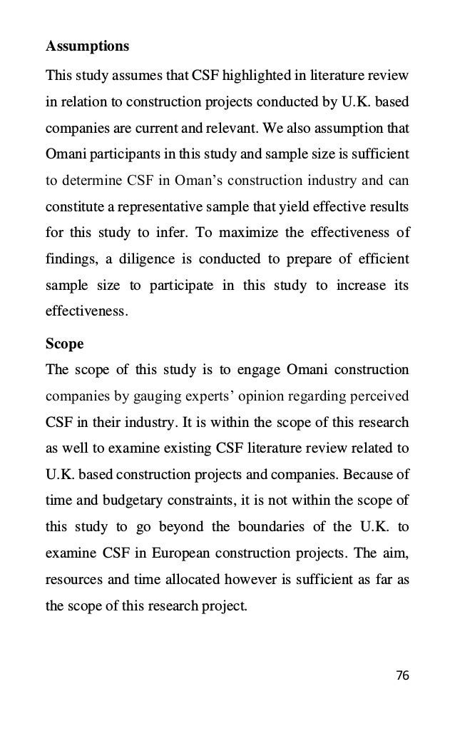 76
This study assumes that CSF highlighted in literature review
in relation to construction projects conducted by U.K. based
companies are current and relevant. We also assumption that
Omani participants in this study and sample size is sufficient
to determine CSF in Oman’s construction industry and can
constitute a representative sample that yield effective results
for this study to infer. To maximize the effectiveness of
findings, a diligence is conducted to prepare of efficient
sample size to participate in this study to increase its
effectiveness.
Scope
The scope of this study is to engage Omani construction
companies by gauging experts’ opinion regarding perceived
CSF in their industry. It is within the scope of this research
as well to examine existing CSF literature review related to
U.K. based construction projects and companies. Because of
time and budgetary constraints, it is not within the scope of
this study to go beyond the boundaries of the U.K. to
examine CSF in European construction projects. The aim,
resources and time allocated however is sufficient as far as
the scope of this research project.
Assumptions
 