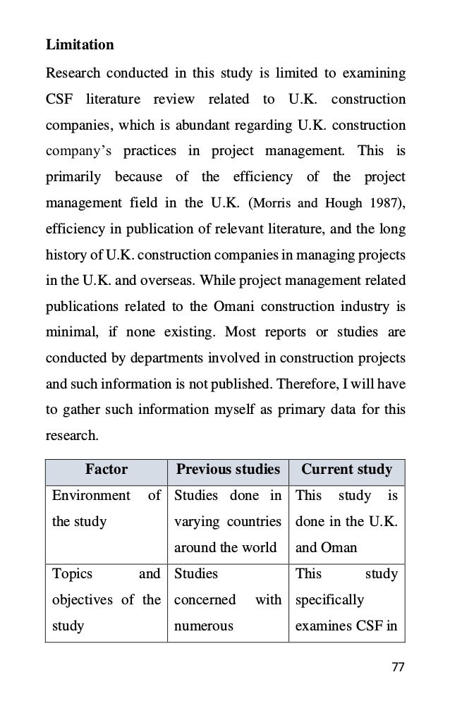 77
Research conducted in this study is limited to examining
CSF literature review related to U.K. construction
companies, which is abundant regarding U.K. construction
company’s practices in project management. This is
primarily because of the efficiency of the project
management field in the U.K. (Morris and Hough 1987),
efficiency in publication of relevant literature, and the long
history of U.K. construction companies in managing projects
in the U.K. and overseas. While project management related
publications related to the Omani construction industry is
minimal, if none existing. Most reports or studies are
conducted by departments involved in construction projects
and such information is not published. Therefore, I will have
to gather such information myself as primary data for this
research.
Factor Previous studies Current study
Environment of
the study
Studies done in
varying countries
around the world
This study is
done in the U.K.
and Oman
Topics and
objectives of the
study
Studies
concerned with
numerous
This study
specifically
examines CSF in
Limitation
 
