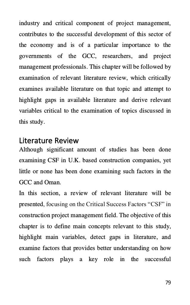 79
industry and critical component of project management,
contributes to the successful development of this sector of
the economy and is of a particular importance to the
governments of the GCC, researchers, and project
management professionals. This chapter will be followed by
examination of relevant literature review, which critically
examines available literature on that topic and attempt to
highlight gaps in available literature and derive relevant
variables critical to the examination of topics discussed in
this study.
Literature Review
Although significant amount of studies has been done
examining CSF in U.K. based construction companies, yet
little or none has been done examining such factors in the
GCC and Oman.
In this section, a review of relevant literature will be
presented, focusing on the Critical Success Factors “CSF” in
construction project management field. The objective of this
chapter is to define main concepts relevant to this study,
highlight main variables, detect gaps in literature, and
examine factors that provides better understanding on how
such factors plays a key role in the successful
 