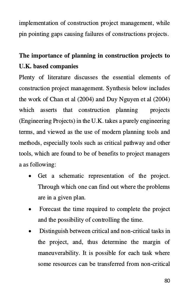 80
implementation of construction project management, while
pin pointing gaps causing failures of constructions projects.
The importance of planning in construction projects to
U.K. based companies
Plenty of literature discusses the essential elements of
construction project management. Synthesis below includes
the work of Chan et al (2004) and Duy Nguyen et al (2004)
which asserts that construction planning projects
(Engineering Projects) in the U.K. takes a purely engineering
terms, and viewed as the use of modern planning tools and
methods, especially tools such as critical pathway and other
tools, which are found to be of benefits to project managers
a as following:
• Get a schematic representation of the project.
Through which one can find out where the problems
are in a given plan.
• Forecast the time required to complete the project
and the possibility of controlling the time.
• Distinguish between critical and non-critical tasks in
the project, and, thus determine the margin of
maneuverability. It is possible for each task where
some resources can be transferred from non-critical
 