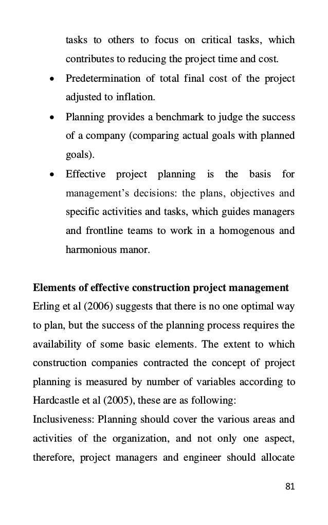 81
tasks to others to focus on critical tasks, which
contributes to reducing the project time and cost.
• Predetermination of total final cost of the project
adjusted to inflation.
• Planning provides a benchmark to judge the success
of a company (comparing actual goals with planned
goals).
• Effective project planning is the basis for
management’s decisions: the plans, objectives and
specific activities and tasks, which guides managers
and frontline teams to work in a homogenous and
harmonious manor.
Elements of effective construction project management
Erling et al (2006) suggests that there is no one optimal way
to plan, but the success of the planning process requires the
availability of some basic elements. The extent to which
construction companies contracted the concept of project
planning is measured by number of variables according to
Hardcastle et al (2005), these are as following:
Inclusiveness: Planning should cover the various areas and
activities of the organization, and not only one aspect,
therefore, project managers and engineer should allocate
 