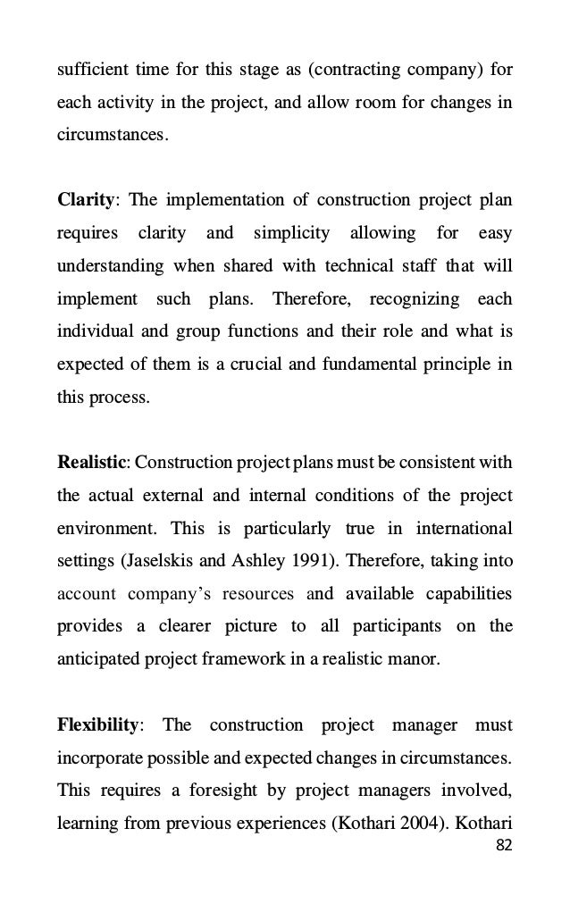 82
sufficient time for this stage as (contracting company) for
each activity in the project, and allow room for changes in
circumstances.
Clarity: The implementation of construction project plan
requires clarity and simplicity allowing for easy
understanding when shared with technical staff that will
implement such plans. Therefore, recognizing each
individual and group functions and their role and what is
expected of them is a crucial and fundamental principle in
this process.
Realistic: Construction project plans must be consistent with
the actual external and internal conditions of the project
environment. This is particularly true in international
settings (Jaselskis and Ashley 1991). Therefore, taking into
account company’s resources and available capabilities
provides a clearer picture to all participants on the
anticipated project framework in a realistic manor.
Flexibility: The construction project manager must
incorporate possible and expected changes in circumstances.
This requires a foresight by project managers involved,
learning from previous experiences (Kothari 2004). Kothari
 