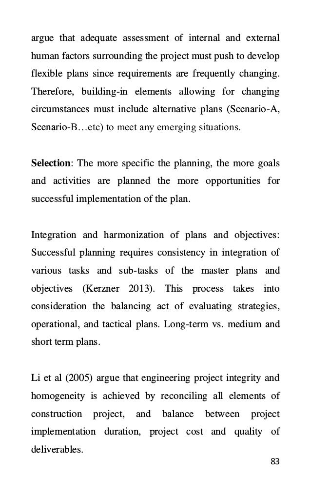 83
argue that adequate assessment of internal and external
human factors surrounding the project must push to develop
flexible plans since requirements are frequently changing.
Therefore, building-in elements allowing for changing
circumstances must include alternative plans (Scenario-A,
Scenario-B…etc) to meet any emerging situations.
Selection: The more specific the planning, the more goals
and activities are planned the more opportunities for
successful implementation of the plan.
Integration and harmonization of plans and objectives:
Successful planning requires consistency in integration of
various tasks and sub-tasks of the master plans and
objectives (Kerzner 2013). This process takes into
consideration the balancing act of evaluating strategies,
operational, and tactical plans. Long-term vs. medium and
short term plans.
Li et al (2005) argue that engineering project integrity and
homogeneity is achieved by reconciling all elements of
construction project, and balance between project
implementation duration, project cost and quality of
deliverables.
 