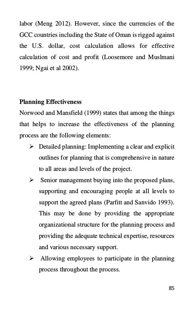 85
labor (Meng 2012). However, since the currencies of the
GCC countries including the State of Oman is rigged against
the U.S. dollar, cost calculation allows for effective
calculation of cost and profit (Loosemore and Muslmani
1999; Ngai et al 2002).
Planning Effectiveness
Norwood and Mansfield (1999) states that among the things
that helps to increase the effectiveness of the planning
process are the following elements:
Detailed planning: Implementing a clear and explicit
outlines for planning that is comprehensive in nature
to all areas and levels of the project.
Senior management buying into the proposed plans,
supporting and encouraging people at all levels to
support the agreed plans (Parfitt and Sanvido 1993).
This may be done by providing the appropriate
organizational structure for the planning process and
providing the adequate technical expertise, resources
and various necessary support.
Allowing employees to participate in the planning
process throughout the process.
 