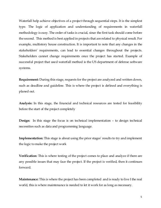5
Waterfall help achieve objectives of a project through sequential steps. It is the simplest
type. The logic of application and understanding of requirements in waterfall
methodology is easy. The order of tasks is crucial, since the first task should come before
the second. This method is best applied in projects that are related to physical result. For
example, multistory house construction. It is important to note that any changes in the
stakeholders’ requirements, can lead to essential changes throughout the projects.
Stakeholders cannot change requirements once the project has started. Example of
successful project that used waterfall method is the US department of defense software
systems.
Requirement: During this stage, requests for the project are analyzed and written down,
such as deadline and guideline. This is where the project is defined and everything is
planed out.
Analysis: In this stage, the financial and technical resources are tested for feasibility
before the start of the project completely
Design: In this stage the focus is on technical implementation – to design technical
necessities such as data and programming language.
Implementation: This stage is about using the prior stages’ results to try and implement
the logic to make the project work
Verification: This is where testing of the project comes to place and analyze if there are
any possible issues that may face the project. If the project is verified, then it continues
forward.
Maintenance: This is where the project has been completed and is ready to live I the real
world, this is where maintenance is needed to let it work for as long as necessary.
 