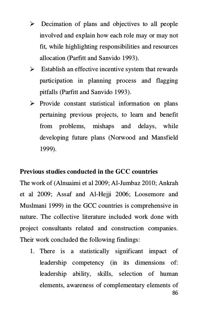 86
Decimation of plans and objectives to all people
involved and explain how each role may or may not
fit, while highlighting responsibilities and resources
allocation (Parfitt and Sanvido 1993).
Establish an effective incentive system that rewards
participation in planning process and flagging
pitfalls (Parfitt and Sanvido 1993).
Provide constant statistical information on plans
pertaining previous projects, to learn and benefit
from problems, mishaps and delays, while
developing future plans (Norwood and Mansfield
1999).
Previous studies conducted in the GCC countries
The work of (Alnuaimi et al 2009; Al-Jumbaz 2010; Ankrah
et al 2009; Assaf and Al-Hejji 2006; Loosemore and
Muslmani 1999) in the GCC countries is comprehensive in
nature. The collective literature included work done with
project consultants related and construction companies.
Their work concluded the following findings:
1. There is a statistically significant impact of
leadership competency (in its dimensions of:
leadership ability, skills, selection of human
elements, awareness of complementary elements of
 