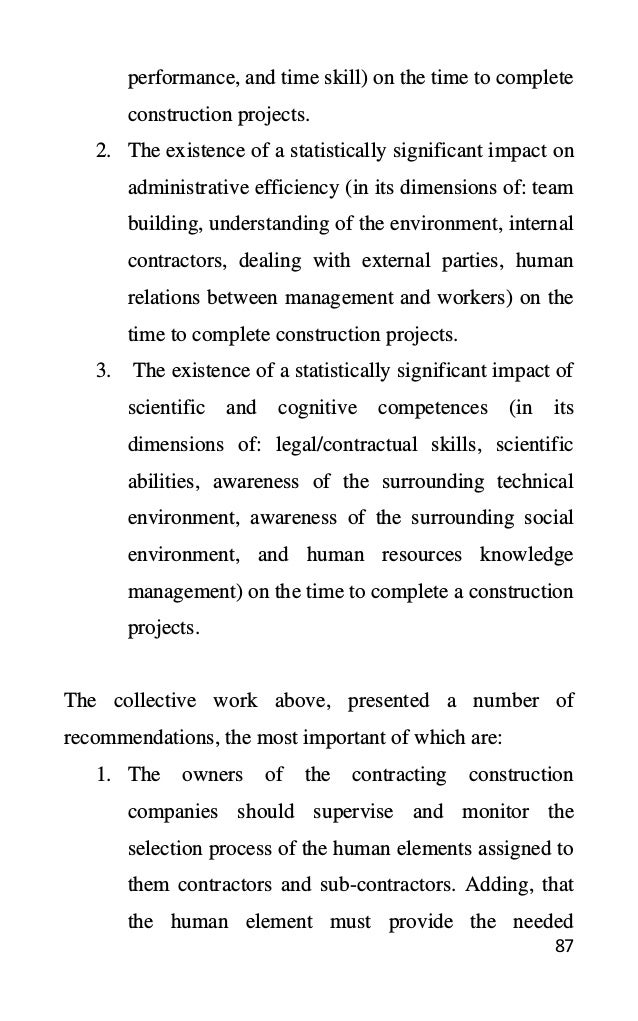 87
performance, and time skill) on the time to complete
construction projects.
2. The existence of a statistically significant impact on
administrative efficiency (in its dimensions of: team
building, understanding of the environment, internal
contractors, dealing with external parties, human
relations between management and workers) on the
time to complete construction projects.
3. The existence of a statistically significant impact of
scientific and cognitive competences (in its
dimensions of: legal/contractual skills, scientific
abilities, awareness of the surrounding technical
environment, awareness of the surrounding social
environment, and human resources knowledge
management) on the time to complete a construction
projects.
The collective work above, presented a number of
recommendations, the most important of which are:
1. The owners of the contracting construction
companies should supervise and monitor the
selection process of the human elements assigned to
them contractors and sub-contractors. Adding, that
the human element must provide the needed
 