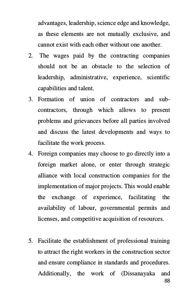 88
advantages, leadership, science edge and knowledge,
as these elements are not mutually exclusive, and
cannot exist with each other without one another.
2. The wages paid by the contracting companies
should not be an obstacle to the selection of
leadership, administrative, experience, scientific
capabilities and talent.
3. Formation of union of contractors and sub-
contractors, through which allows to present
problems and grievances before all parties involved
and discuss the latest developments and ways to
facilitate the work process.
4. Foreign companies may choose to go directly into a
foreign market alone, or enter through strategic
alliance with local construction companies for the
implementation of major projects. This would enable
the exchange of experience, facilitating the
availability of labour, governmental permits and
licenses, and competitive acquisition of resources.
5. Facilitate the establishment of professional training
to attract the right workers in the construction sector
and ensure compliance in standards and procedures.
Additionally, the work of (Dissanayaka and
 