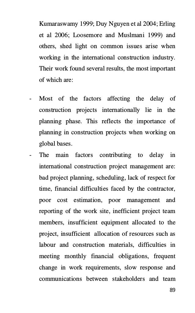 89
Kumaraswamy 1999; Duy Nguyen et al 2004; Erling
et al 2006; Loosemore and Muslmani 1999) and
others, shed light on common issues arise when
working in the international construction industry.
Their work found several results, the most important
of which are:
- Most of the factors affecting the delay of
construction projects internationally lie in the
planning phase. This reflects the importance of
planning in construction projects when working on
global bases.
- The main factors contributing to delay in
international construction project management are:
bad project planning, scheduling, lack of respect for
time, financial difficulties faced by the contractor,
poor cost estimation, poor management and
reporting of the work site, inefficient project team
members, insufficient equipment allocated to the
project, insufficient allocation of resources such as
labour and construction materials, difficulties in
meeting monthly financial obligations, frequent
change in work requirements, slow response and
communications between stakeholders and team
 