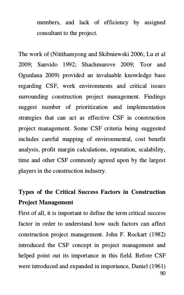 90
members, and lack of efficiency by assigned
consultant to the project.
The work of (Nitithamyong and Skibniewski 2006; Lu et al
2009; Sanvido 1992; Shachmurove 2009; Toor and
Ogunlana 2009) provided an invaluable knowledge base
regarding CSF, work environments and critical issues
surrounding construction project management. Findings
suggest number of prioritization and implementation
strategies that can act as effective CSF in construction
project management. Some CSF criteria being suggested
includes careful mapping of environmental, cost benefit
analysis, profit margin calculations, reputation, scalability,
time and other CSF commonly agreed upon by the largest
players in the construction industry.
Types of the Critical Success Factors in Construction
Project Management
First of all, it is important to define the term critical success
factor in order to understand how such factors can affect
construction project management. John F. Rockart (1982)
introduced the CSF concept in project management and
helped point out its importance in this field. Before CSF
were introduced and expanded in importance, Daniel (1961)
 