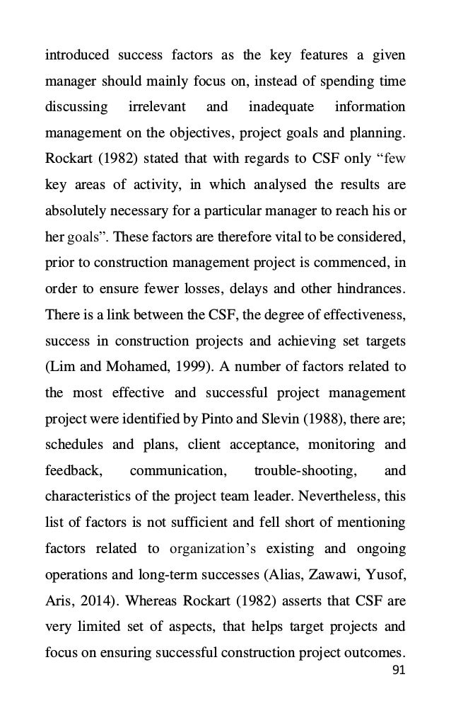 91
introduced success factors as the key features a given
manager should mainly focus on, instead of spending time
discussing irrelevant and inadequate information
management on the objectives, project goals and planning.
Rockart (1982) stated that with regards to CSF only “few
key areas of activity, in which analysed the results are
absolutely necessary for a particular manager to reach his or
her goals”. These factors are therefore vital to be considered,
prior to construction management project is commenced, in
order to ensure fewer losses, delays and other hindrances.
There is a link between the CSF, the degree of effectiveness,
success in construction projects and achieving set targets
(Lim and Mohamed, 1999). A number of factors related to
the most effective and successful project management
project were identified by Pinto and Slevin (1988), there are;
schedules and plans, client acceptance, monitoring and
feedback, communication, trouble-shooting, and
characteristics of the project team leader. Nevertheless, this
list of factors is not sufficient and fell short of mentioning
factors related to organization’s existing and ongoing
operations and long-term successes (Alias, Zawawi, Yusof,
Aris, 2014). Whereas Rockart (1982) asserts that CSF are
very limited set of aspects, that helps target projects and
focus on ensuring successful construction project outcomes.
 