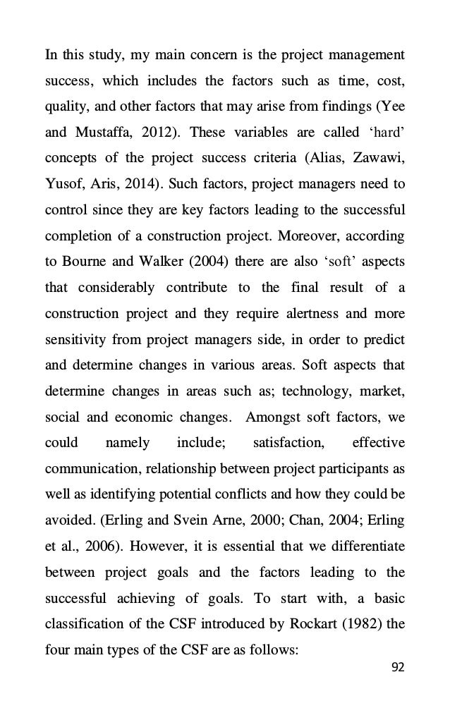92
In this study, my main concern is the project management
success, which includes the factors such as time, cost,
quality, and other factors that may arise from findings (Yee
and Mustaffa, 2012). These variables are called ‘hard’
concepts of the project success criteria (Alias, Zawawi,
Yusof, Aris, 2014). Such factors, project managers need to
control since they are key factors leading to the successful
completion of a construction project. Moreover, according
to Bourne and Walker (2004) there are also ‘soft’ aspects
that considerably contribute to the final result of a
construction project and they require alertness and more
sensitivity from project managers side, in order to predict
and determine changes in various areas. Soft aspects that
determine changes in areas such as; technology, market,
social and economic changes. Amongst soft factors, we
could namely include; satisfaction, effective
communication, relationship between project participants as
well as identifying potential conflicts and how they could be
avoided. (Erling and Svein Arne, 2000; Chan, 2004; Erling
et al., 2006). However, it is essential that we differentiate
between project goals and the factors leading to the
successful achieving of goals. To start with, a basic
classification of the CSF introduced by Rockart (1982) the
four main types of the CSF are as follows:
 