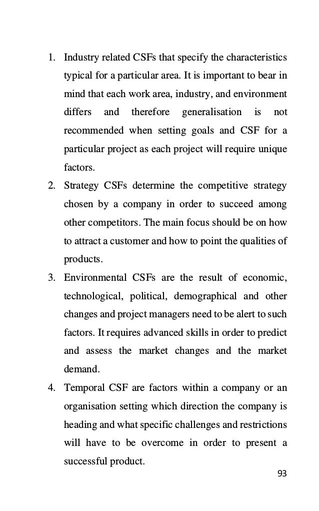 93
1. Industry related CSFs that specify the characteristics
typical for a particular area. It is important to bear in
mind that each work area, industry, and environment
differs and therefore generalisation is not
recommended when setting goals and CSF for a
particular project as each project will require unique
factors.
2. Strategy CSFs determine the competitive strategy
chosen by a company in order to succeed among
other competitors. The main focus should be on how
to attract a customer and how to point the qualities of
products.
3. Environmental CSFs are the result of economic,
technological, political, demographical and other
changes and project managers need to be alert to such
factors. It requires advanced skills in order to predict
and assess the market changes and the market
demand.
4. Temporal CSF are factors within a company or an
organisation setting which direction the company is
heading and what specific challenges and restrictions
will have to be overcome in order to present a
successful product.
 