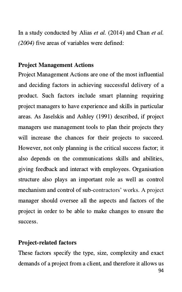 94
In a study conducted by Alias et al. (2014) and Chan et al.
(2004) five areas of variables were defined:
Project Management Actions
Project Management Actions are one of the most influential
and deciding factors in achieving successful delivery of a
product. Such factors include smart planning requiring
project managers to have experience and skills in particular
areas. As Jaselskis and Ashley (1991) described, if project
managers use management tools to plan their projects they
will increase the chances for their projects to succeed.
However, not only planning is the critical success factor; it
also depends on the communications skills and abilities,
giving feedback and interact with employees. Organisation
structure also plays an important role as well as control
mechanism and control of sub-contractors’ works. A project
manager should oversee all the aspects and factors of the
project in order to be able to make changes to ensure the
success.
Project-related factors
These factors specify the type, size, complexity and exact
demands of a project from a client, and therefore it allows us
 
