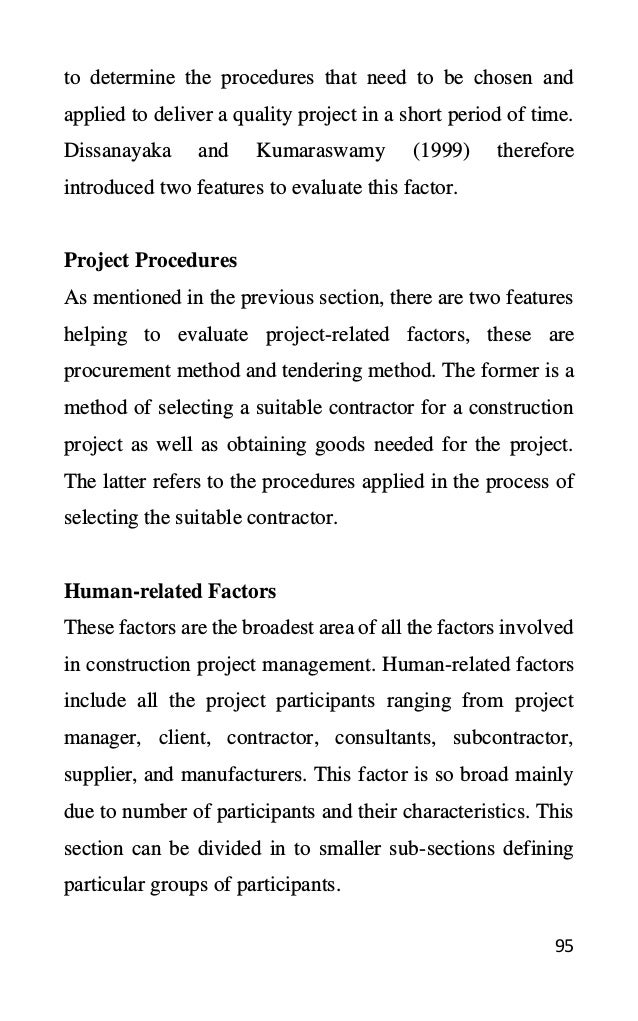 95
to determine the procedures that need to be chosen and
applied to deliver a quality project in a short period of time.
Dissanayaka and Kumaraswamy (1999) therefore
introduced two features to evaluate this factor.
Project Procedures
As mentioned in the previous section, there are two features
helping to evaluate project-related factors, these are
procurement method and tendering method. The former is a
method of selecting a suitable contractor for a construction
project as well as obtaining goods needed for the project.
The latter refers to the procedures applied in the process of
selecting the suitable contractor.
Human-related Factors
These factors are the broadest area of all the factors involved
in construction project management. Human-related factors
include all the project participants ranging from project
manager, client, contractor, consultants, subcontractor,
supplier, and manufacturers. This factor is so broad mainly
due to number of participants and their characteristics. This
section can be divided in to smaller sub-sections defining
particular groups of participants.
 