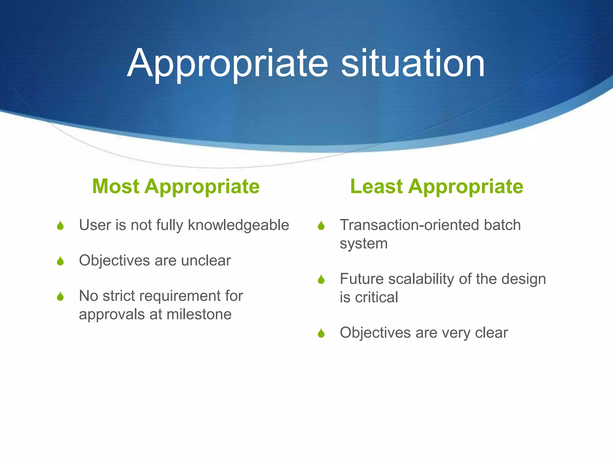 Appropriate situation
Most Appropriate
S User is not fully knowledgeable
S Objectives are unclear
S No strict requirement for
approvals at milestone
Least Appropriate
S Transaction-oriented batch
system
S Future scalability of the design
is critical
S Objectives are very clear
 