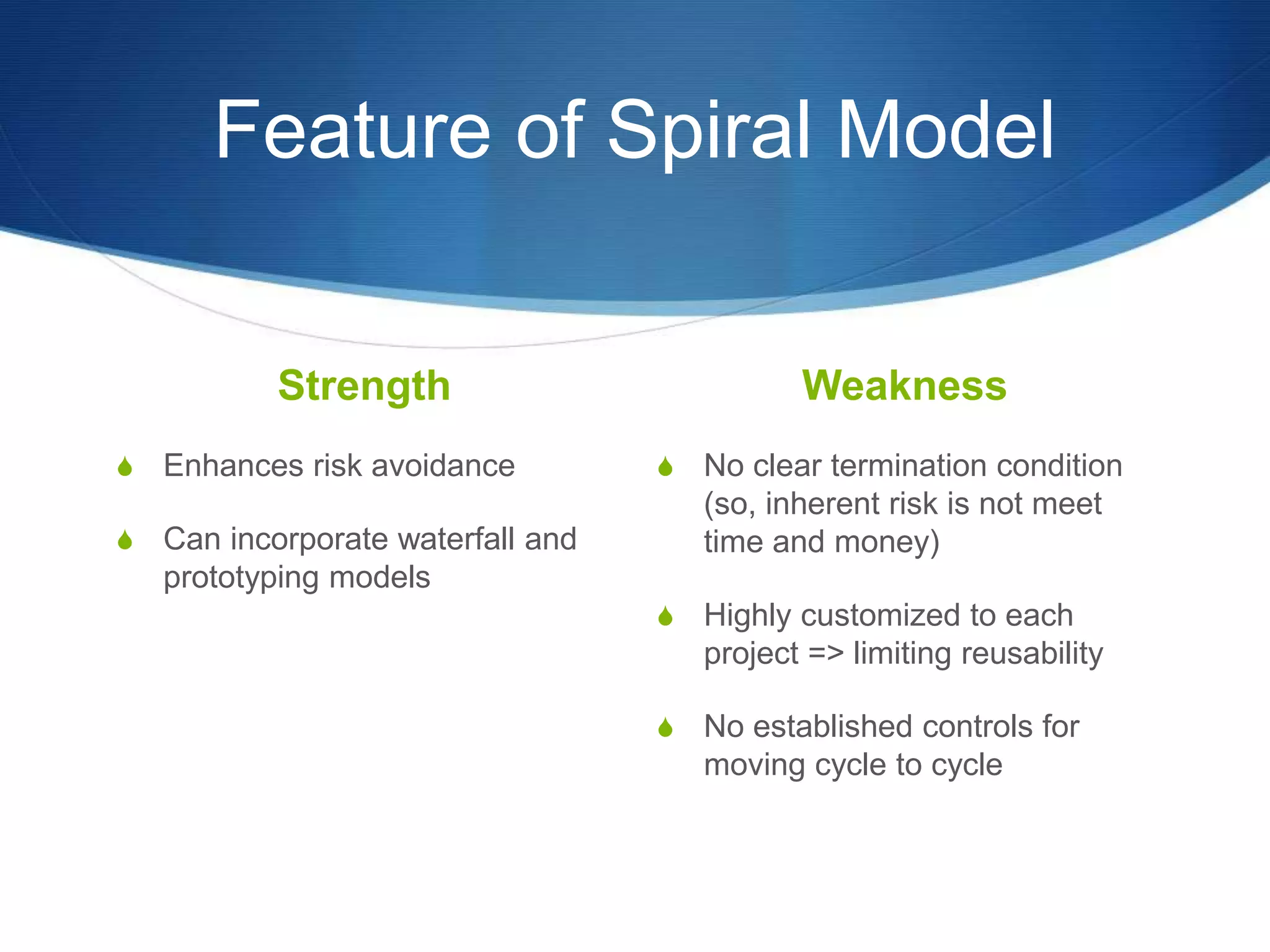 Feature of Spiral Model
Strength
S Enhances risk avoidance
S Can incorporate waterfall and
prototyping models
Weakness
S No clear termination condition
(so, inherent risk is not meet
time and money)
S Highly customized to each
project => limiting reusability
S No established controls for
moving cycle to cycle
 