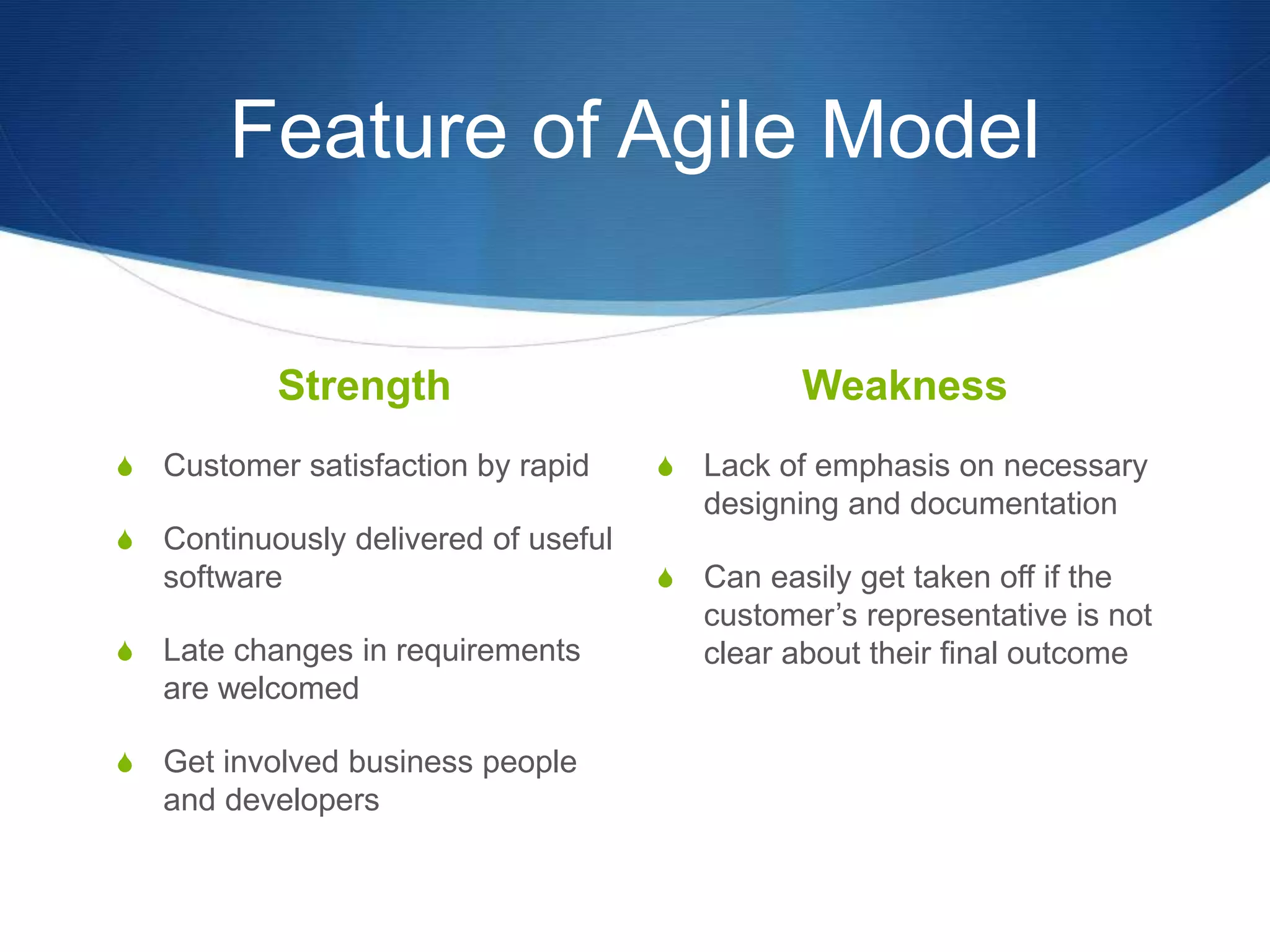 Feature of Agile Model
Strength
S Customer satisfaction by rapid
S Continuously delivered of useful
software
S Late changes in requirements
are welcomed
S Get involved business people
and developers
Weakness
S Lack of emphasis on necessary
designing and documentation
S Can easily get taken off if the
customer’s representative is not
clear about their final outcome
 