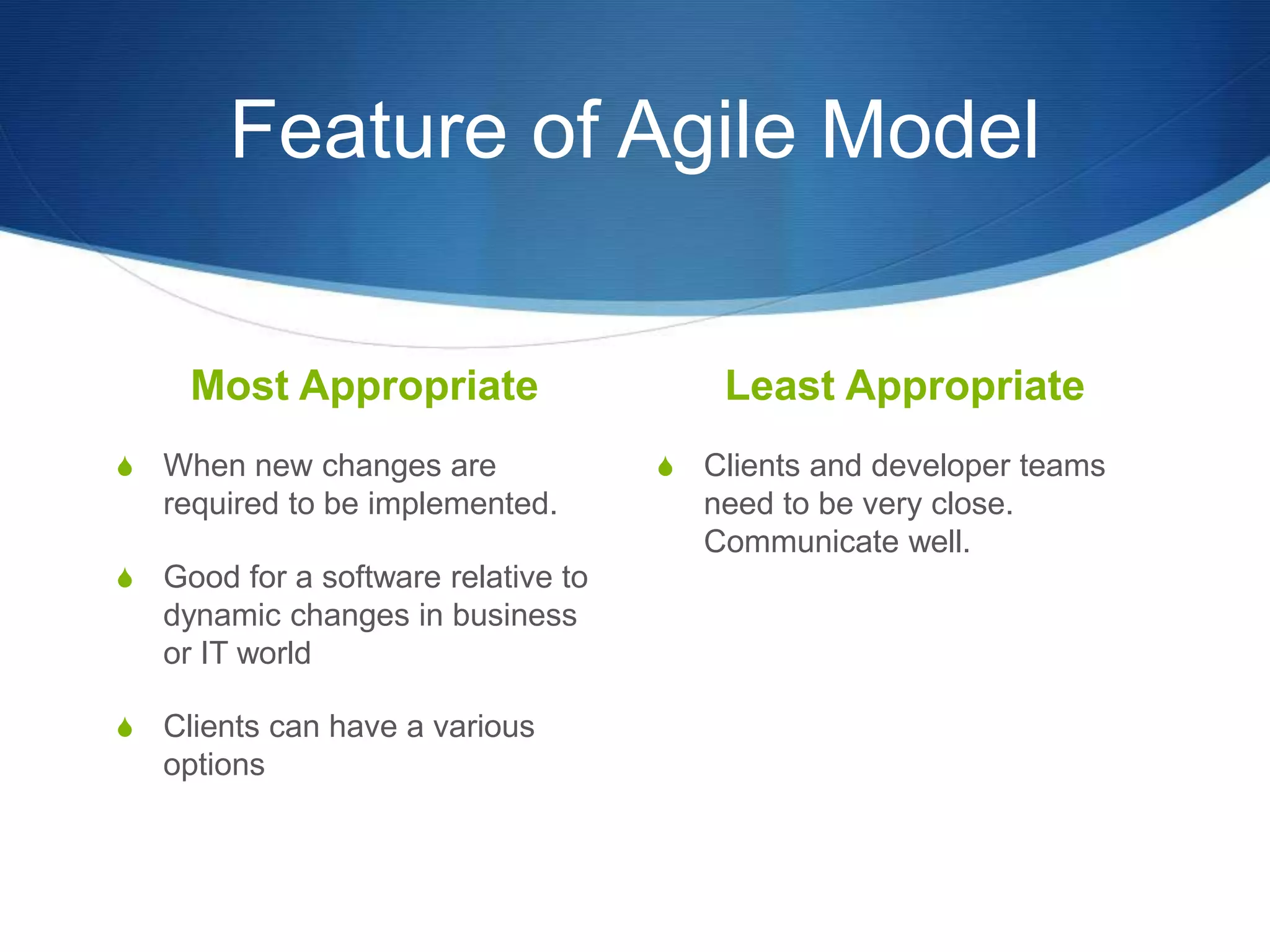 Feature of Agile Model
Most Appropriate
S When new changes are
required to be implemented.
S Good for a software relative to
dynamic changes in business
or IT world
S Clients can have a various
options
Least Appropriate
S Clients and developer teams
need to be very close.
Communicate well.
 