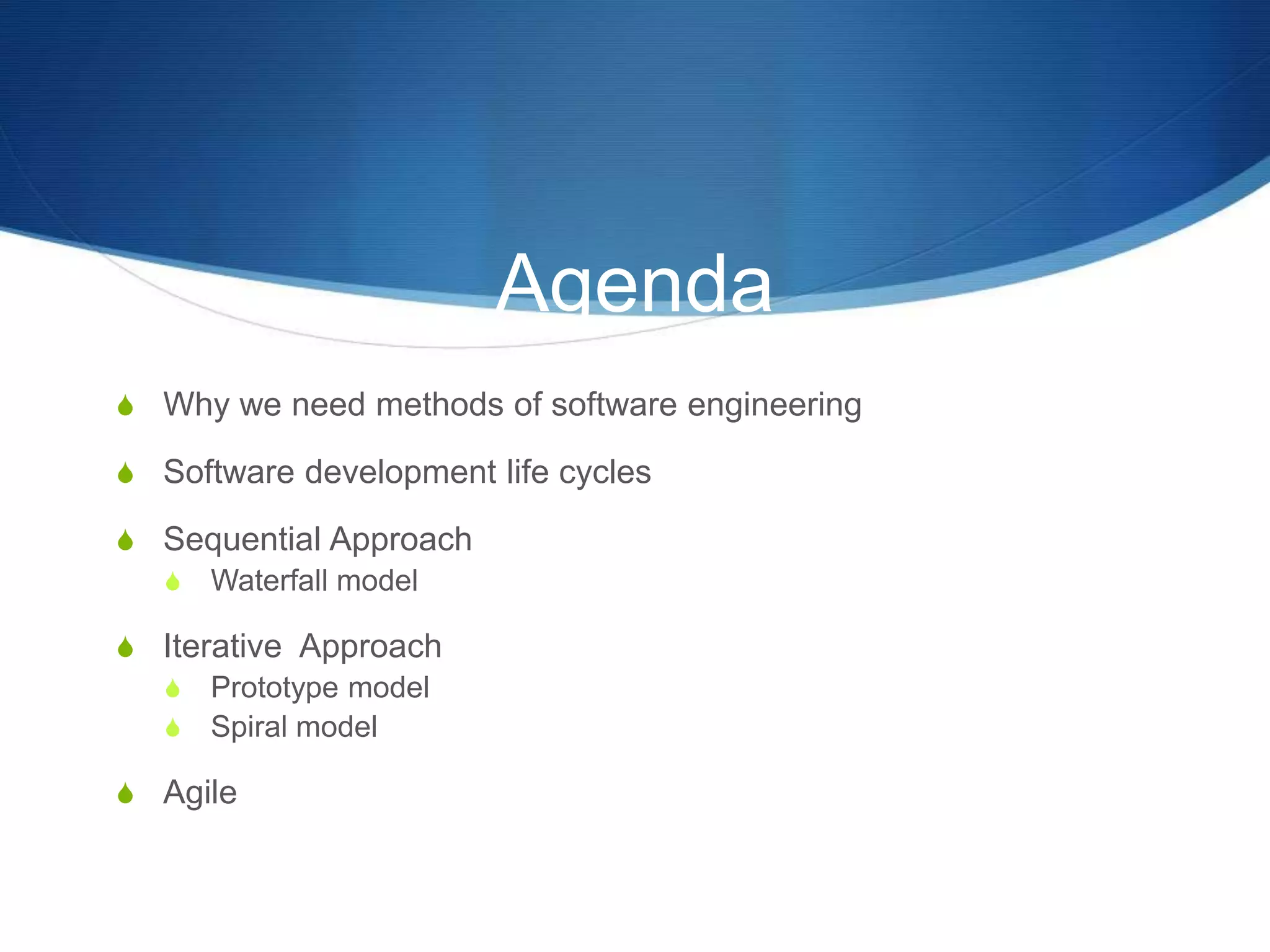 Agenda
S Why we need methods of software engineering
S Software development life cycles
S Sequential Approach
S Waterfall model
S Iterative Approach
S Prototype model
S Spiral model
S Agile
 