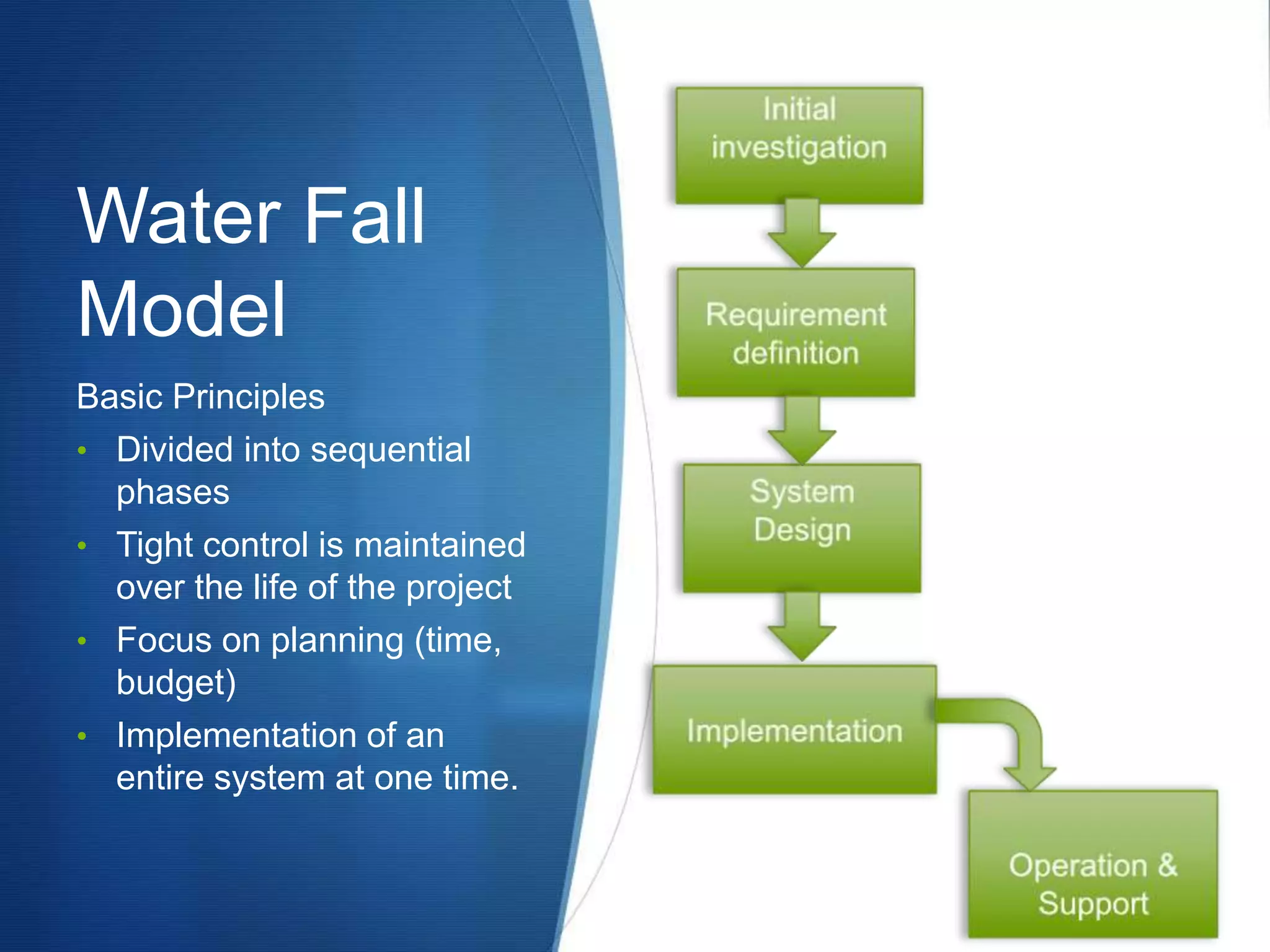 Water Fall
Model
Basic Principles
• Divided into sequential
phases
• Tight control is maintained
over the life of the project
• Focus on planning (time,
budget)
• Implementation of an
entire system at one time.
 