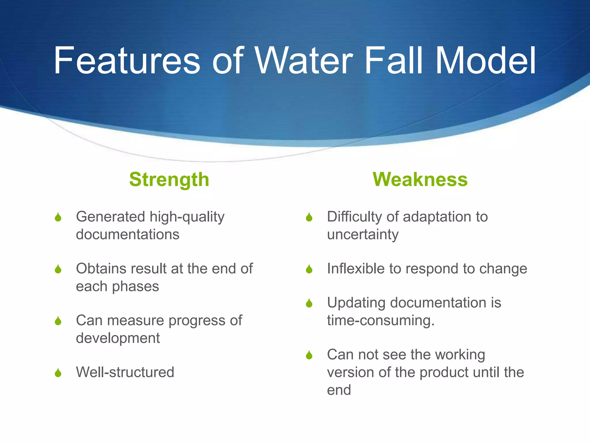 Features of Water Fall Model
Strength
S Generated high-quality
documentations
S Obtains result at the end of
each phases
S Can measure progress of
development
S Well-structured
Weakness
S Difficulty of adaptation to
uncertainty
S Inflexible to respond to change
S Updating documentation is
time-consuming.
S Can not see the working
version of the product until the
end
 