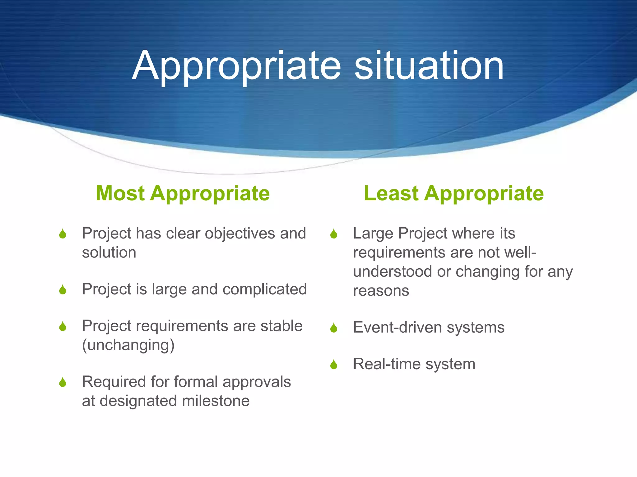 Appropriate situation
Most Appropriate
S Project has clear objectives and
solution
S Project is large and complicated
S Project requirements are stable
(unchanging)
S Required for formal approvals
at designated milestone
Least Appropriate
S Large Project where its
requirements are not well-
understood or changing for any
reasons
S Event-driven systems
S Real-time system
 