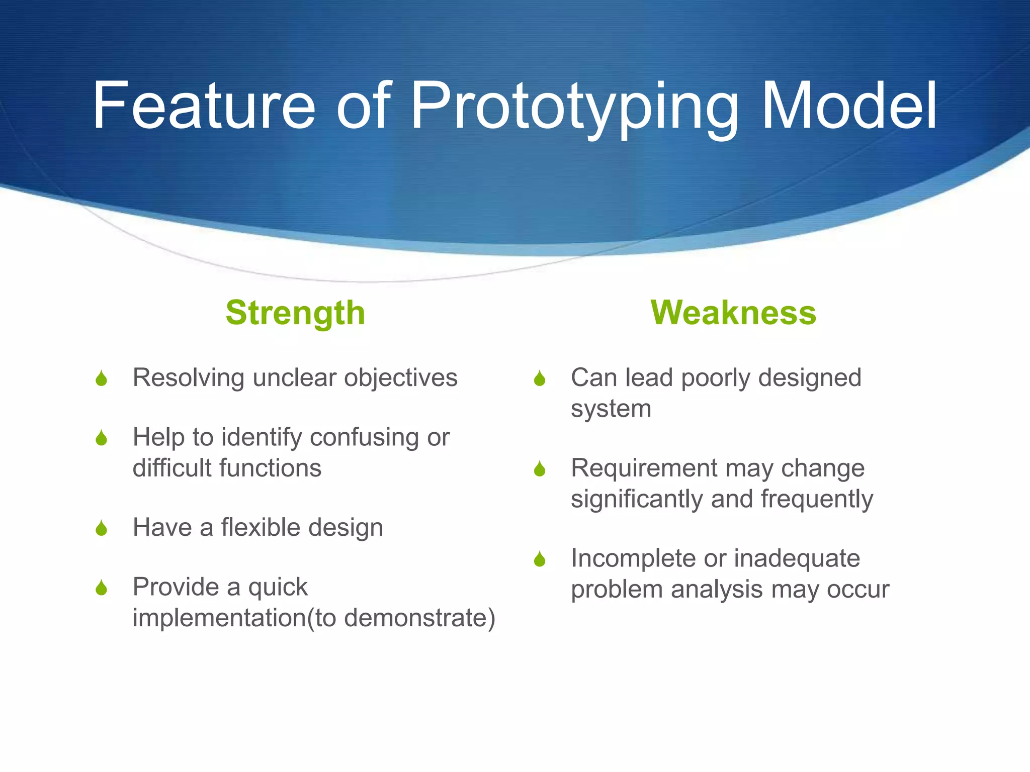 Feature of Prototyping Model
Strength
S Resolving unclear objectives
S Help to identify confusing or
difficult functions
S Have a flexible design
S Provide a quick
implementation(to demonstrate)
Weakness
S Can lead poorly designed
system
S Requirement may change
significantly and frequently
S Incomplete or inadequate
problem analysis may occur
 