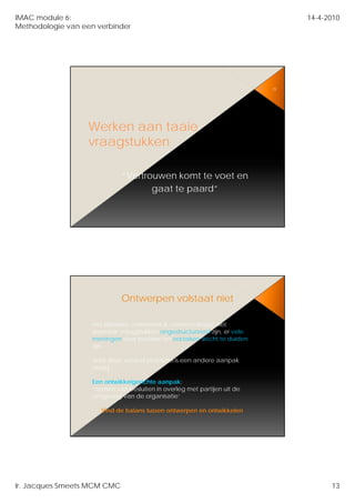 IMAC module 6:                                                                 14-4-2010
Methodologie van een verbinder




                                                                          25




                   Werken aan taaie
                   vraagstukken

                              “Vertrouwen komt te voet en
                              “V t         k   tt    t
                                     gaat te paard”




                              Ontwerpen volstaat niet

                    Het klassieke command & control volstaat niet
                    wanneer vraagstukken ongestructureerd zijn, er vele
                                     kk                   d ij       l
                    meningen over bestaan en oorzaken slecht te duiden
                    zijn.

                    Voor deze wicked problems is een andere aanpak
                    nodig….

                    Een ontwikkelgerichte aanpak:
                    ‘nemen van besluiten in overleg met partijen uit de
                    omgeving van de organisatie’

                       Vind de balans tussen ontwerpen en ontwikkelen




Ir. Jacques Smeets MCM CMC                                                           13
 