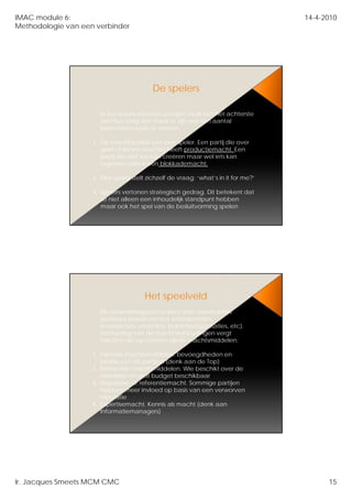 IMAC module 6:                                                                       14-4-2010
Methodologie van een verbinder




                                          De spelers

                       In het speelveld laten partijen vaak niet het achterste
                       van h tong zien maar er zijn well een aantall
                            hun t     i              ij             t
                       kenmerken waar te nemen:

                    1. De machtspositie van een speler. Een partij die over
                       geld of kennis beschikt heeft productiemacht. Een
                       partij die niet iets kan creëren maar wel iets kan
                       tegenhouden is een blokkademacht.

                    2. Elke speler stelt zichzelf de vraag: ‘what’s in it for me?’

                    3. Spelers vertonen strategisch gedrag. Dit betekent dat
                       ze niet alleen een inhoudelijk standpunt hebben
                       maar ook het spel van de besluitvorming spelen




                                       Het speelveld
                      Elk veranderingsproces kent vele stakeholders
                      (politieke besluitvormers, ketenpartners,
                      leveranciers, afnemers, brancheorganisaties, etc).
                      leveranciers afnemers brancheorganisaties etc)
                      Inschatting van de machtverhoudingen vergt
                      inzicht in de op handen zijnde machtsmiddelen:

                    1. Formele machtsmiddelen: bevoegdheden en
                       positie van de partijen (denk aan de Top)
                    2. Financiële machtsmiddelen. Wie beschikt over de
                       middelen en stelt budget beschikbaar
                    3. Reputatie- of referentiemacht. Sommige partijen
                       hebben meer invloed op basis van een verworven
                       reputatie
                    4. Expertisemacht. Kennis als macht (denk aan
                       Informatiemanagers)




Ir. Jacques Smeets MCM CMC                                                                 15
 