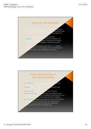 IMAC module 6:                                                                  14-4-2010
Methodologie van een verbinder




                              Eisen aan de spelleider

                      Een verandermanager moet leren om het spel te
                      spelen. P
                         l    Procesmanagement vraagt daarbij om hele
                                              t      td   bij     h l
                      andere competenties dan projectmanagement.

                      Om tot verandering te komen creëren
                      projectleiders scherpe en precisie analyses, en
                      zorgen voor afgebakende en gefocuste doelen
                      binnen zo helder mogelijke randvoorwaarden.

                      Verandering doorzetten met een procesmatig
                      karakter vergt vooral begrip van de inrichting van
                      de interactie tussen de spelers in het veld.




                            Projectbenadering vs
                             procesbenadering

                      Probleem; helder, nauw en scherp vs ruim met
                      elementen voor alle stakeholders
                        l      t         ll t k h ld
                      Doel; SMART vs Multi-issue met aandacht voor
                      ‘naming’en ‘framing’
                      Informatie; Need-to-know vs nice-to-know
                      Besluitvorming; besluitvorming belangrijk op één
                      moment (go/no-go) vs besluitvorming als proces en
                      slechts op enkele momenten formeel ‘aftikken’
                      Evaluatie; doelrationeel (effectiviteit en efficiëntie)
                      vs toetsing op tevredenheid met oplossing en
                      proces en toetsing op relationele aspecten
                      (duurzaamheid) en het leerproces.




Ir. Jacques Smeets MCM CMC                                                            16
 