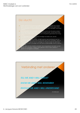 IMAC module 6:                                                                                                14-4-2010
Methodologie van een verbinder




                 De vlucht                                                                               39




                    Iedere deelnemer is verantwoordelijk voor zichzelf en bepaalt wat te doen
                    tijdens de vlucht Iedere deelnemer weet waar de vlucht heen gaat Door
                               vlucht.                                                 gaat.
                    die eensgezinde richtingsbepaling kan het leiderschap makkelijker aanvaard
                    worden.
                    Een ieder wil het leiderschap op zich nemen als dat voor de groep nodig is;
                    als de voorste gans moe wordt, komt er een frisse achter uit de vlucht naar
                    voren om het leiderschap over te nemen. Dit systeem garandeert een hoog
                    tempo.
                    De volgelingen achter in de vlucht moedigen de leider aan, ook dit
                    garandeert een hoog tempo.
                    Deelnemers zorgen voor elkaar. Z blijft iedereen gecommitteerd aan het
                    D l                          lk    Zo     i d                 itt   d      h t
                    gemeenschappelijke doel. Als een gewonde gans moet neerdalen, gaan er
                    twee gezonde mee om hem te verzorgen en voeden totdat de zieke weer
                    verder kan of sterft. Zij voegen zich dan bij de oorspronkelijke vlucht of bij een
                    volgende.
                    Als de aard van de activiteit verandert, dan reorganiseren de leden van de
                    groep zich moeiteloos. Vliegen doen ganzen in een V-vorm, landen in
                    golven en foerageren in viertallen.




                   TELL ME AND I WILL FORGET

                   SHOW ME AND I WILL REMEMBER

                   INVOLVE ME AND I WILL UNDERSTAND
                                                                                  (Confucius)




Ir. Jacques Smeets MCM CMC                                                                                          20
 