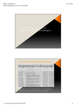 IMAC module 6:                                                                               14-4-2010
Methodologie van een verbinder




                    Deze rollen zijn nog niet zo
                    makkelijk in praktijk te brengen…




                   De rol van verbinder is kwetsbaar




                   “De burgemeester verantwoordelijk maken voor de bestrijding van
                   alle ellende verhoudt zich moeilijk tot de zo gewaardeerde rol van
                   verbinder in de lokale samenleving en in het lokaal bestuur”
                                                                                        12




Ir. Jacques Smeets MCM CMC                                                                          6
 